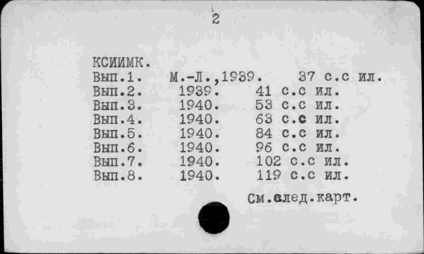 ﻿к
2
ксиимк.
Вып.1. Вып.2. Вып.З.
Вып.4. Вып.5. Вып.б. Вып.7. Вып.8.
М.-Л.,1939.	37 с.с
1939.	41	с.с	ил.
1940.	53	с.с	ил.
1940.	63	С.С	ил.
1940.	84	С.с	ил.
1940.	96	с.с	ил.
1940.	102 с.с ил.
ил.
1940.	119 С.с ил.
См.елед.карт